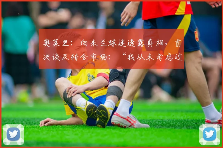 奥莱里：向米兰球迷透露真相，首次谈及转会市场：“我从未考虑过这个问题”