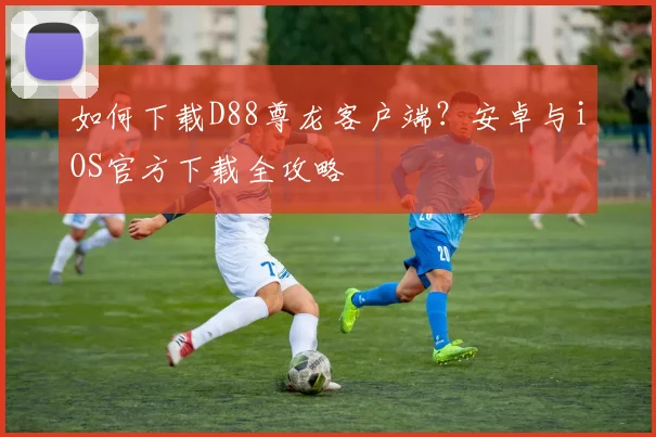 如何下载D88尊龙客户端？安卓与iOS官方下载全攻略